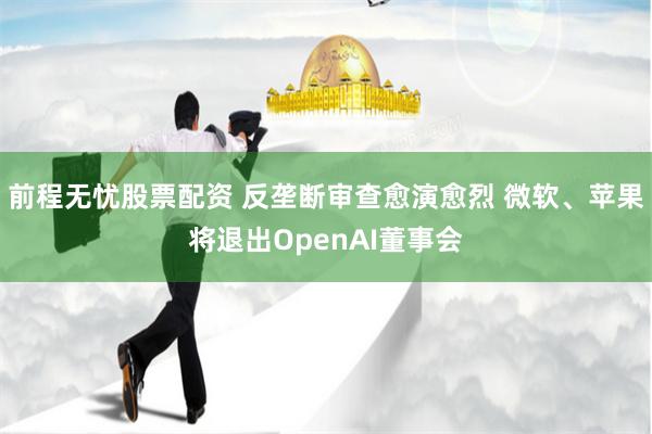 前程无忧股票配资 反垄断审查愈演愈烈 微软、苹果将退出OpenAI董事会