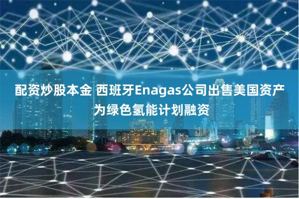 配资炒股本金 西班牙Enagas公司出售美国资产 为绿色氢能计划融资