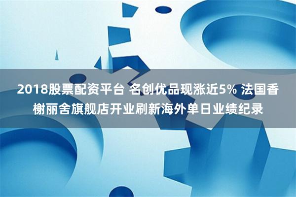 2018股票配资平台 名创优品现涨近5% 法国香榭丽舍旗舰店开业刷新海外单日业绩纪录