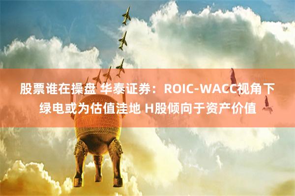 股票谁在操盘 华泰证券：ROIC-WACC视角下绿电或为估值洼地 H股倾向于资产价值