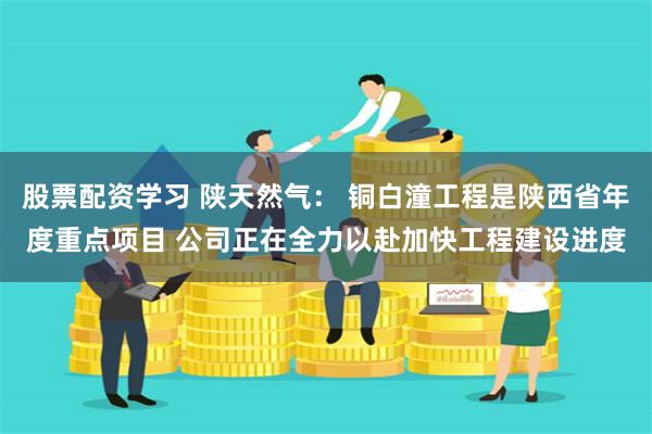 股票配资学习 陕天然气： 铜白潼工程是陕西省年度重点项目 公司正在全力以赴加快工程建设进度