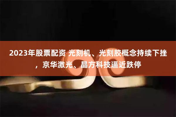 2023年股票配资 光刻机、光刻胶概念持续下挫，京华激光、晶方科技逼近跌停