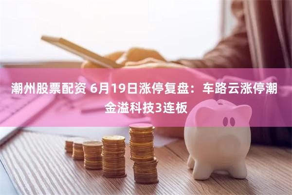 潮州股票配资 6月19日涨停复盘：车路云涨停潮 金溢科技3连板