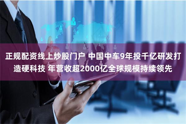 正规配资线上炒股门户 中国中车9年投千亿研发打造硬科技 年营收超2000亿全球规模持续领先