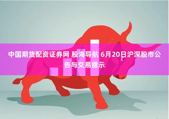 中国期货配资证券网 股海导航 6月20日沪深股市公告与交易提示