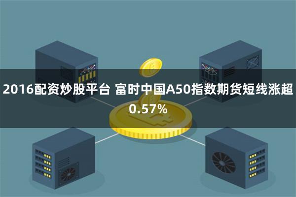 2016配资炒股平台 富时中国A50指数期货短线涨超0.57%