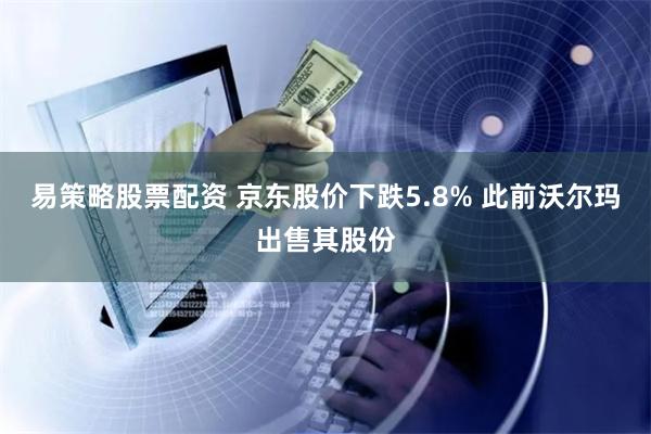 易策略股票配资 京东股价下跌5.8% 此前沃尔玛出售其股份