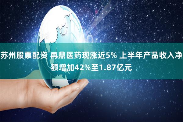 苏州股票配资 再鼎医药现涨近5% 上半年产品收入净额增加42%至1.87亿元