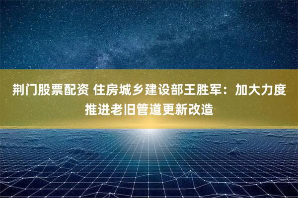 荆门股票配资 住房城乡建设部王胜军：加大力度推进老旧管道更新改造