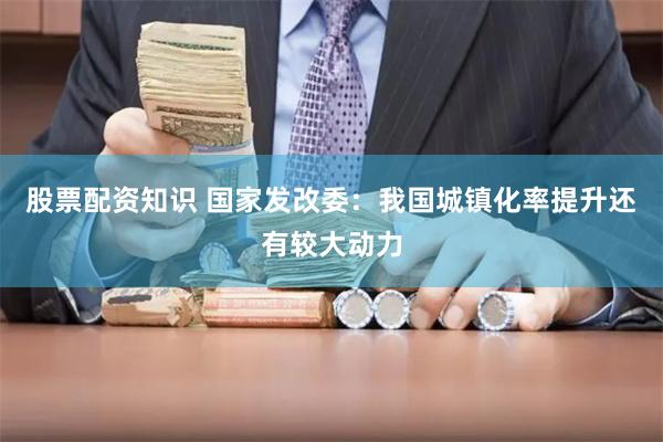 股票配资知识 国家发改委：我国城镇化率提升还有较大动力