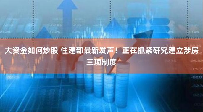 大资金如何炒股 住建部最新发声！正在抓紧研究建立涉房三项制度