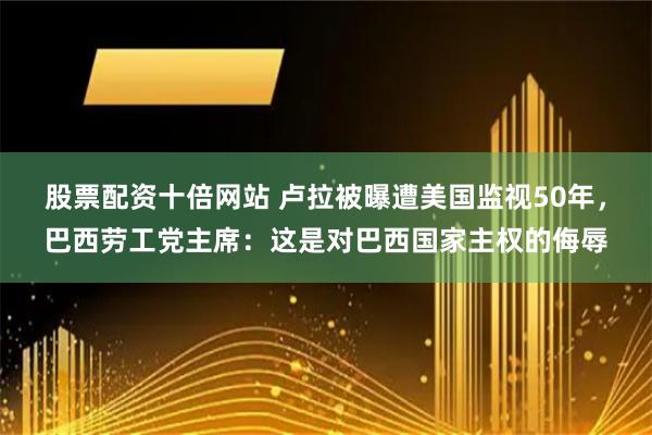 股票配资十倍网站 卢拉被曝遭美国监视50年，巴西劳工党主席：这是对巴西国家主权的侮辱