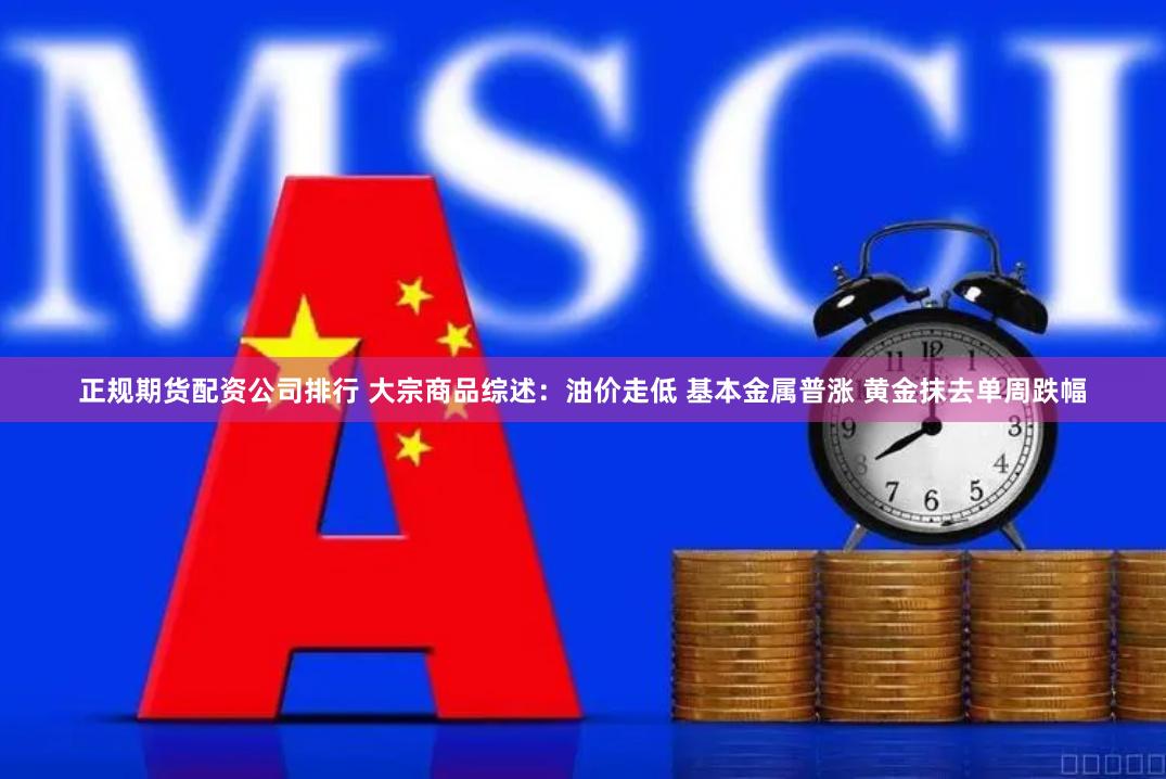 正规期货配资公司排行 大宗商品综述：油价走低 基本金属普涨 黄金抹去单周跌幅