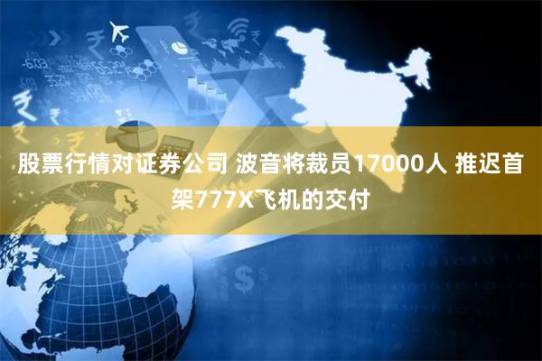 股票行情对证券公司 波音将裁员17000人 推迟首架777X飞机的交付