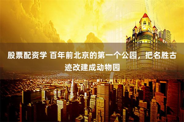 股票配资学 百年前北京的第一个公园，把名胜古迹改建成动物园