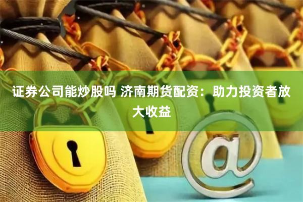 证券公司能炒股吗 济南期货配资：助力投资者放大收益