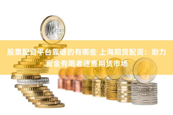 股票配资平台靠谱的有哪些 上海期货配资：助力资金有限者逐鹿期货市场