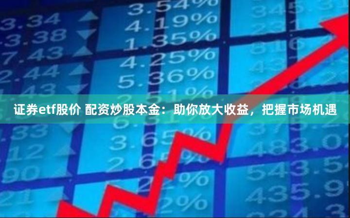 证券etf股价 配资炒股本金：助你放大收益，把握市场机遇