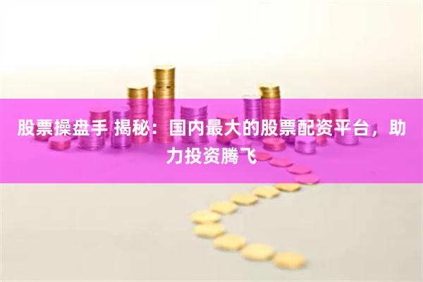 股票操盘手 揭秘：国内最大的股票配资平台，助力投资腾飞