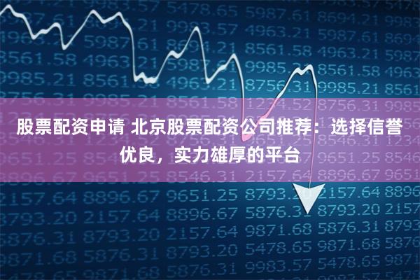 股票配资申请 北京股票配资公司推荐：选择信誉优良，实力雄厚的平台