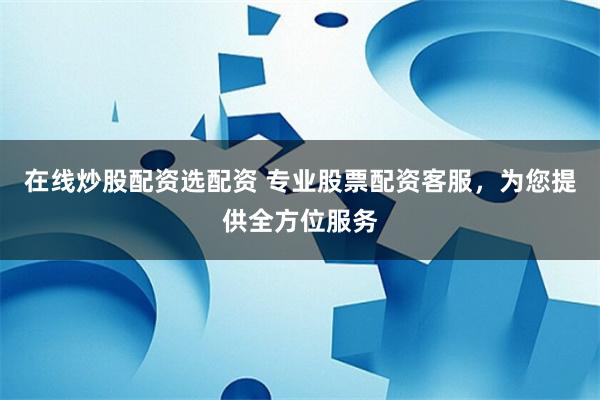 在线炒股配资选配资 专业股票配资客服，为您提供全方位服务