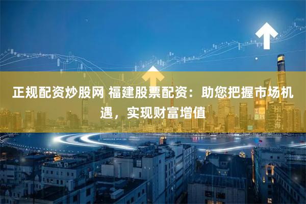 正规配资炒股网 福建股票配资：助您把握市场机遇，实现财富增值