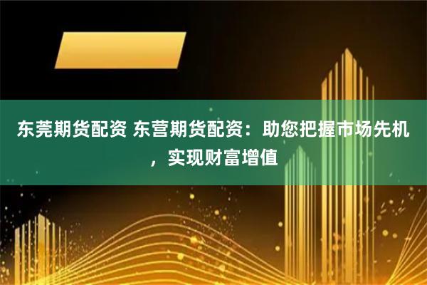 东莞期货配资 东营期货配资：助您把握市场先机，实现财富增值