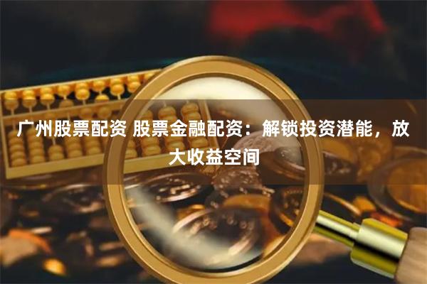 广州股票配资 股票金融配资：解锁投资潜能，放大收益空间