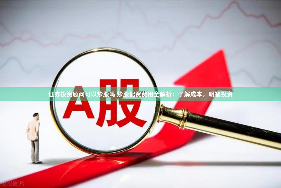 证券投资顾问可以炒股吗 炒股配资费用全解析：了解成本，明智投资
