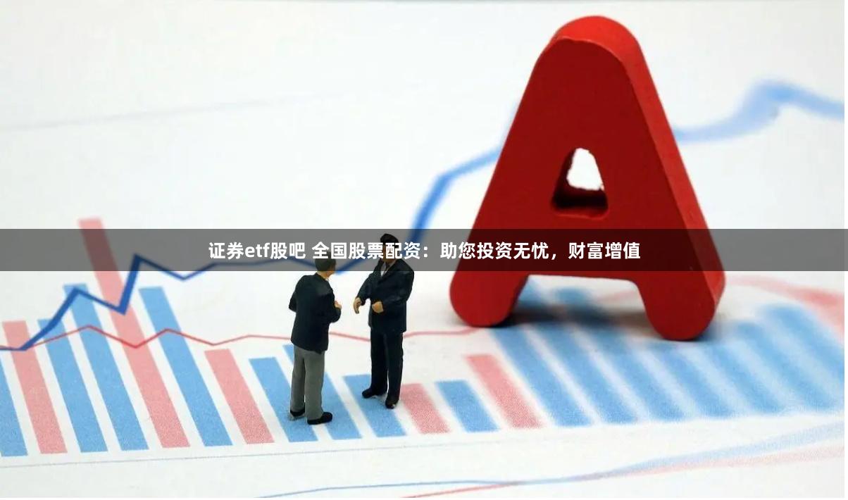 证券etf股吧 全国股票配资：助您投资无忧，财富增值